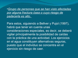 Grupo de personas que se han visto afectadas por alguna fractura ósea o cuyo riesgo de padecerla es alto.   Para estos, siguiendo a Bellver y Pujol (1997), habrá que tener en cuenta unas consideraciones especiales, es decir, se deberá vigilar principalmente la posibilidad de caídas con la práctica de una actividad. Los ejercicios en el agua constituyen alternativas seguras, puesto que el individuo se concentra en el ejercicio sin riesgo de caer.  