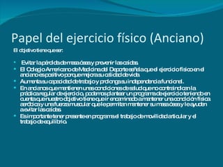 Papel del ejercicio físico (Anciano) El objetivo tiene que ser: Evitar la pérdida de masa ósea y prevenir las caídas.  El Colegio Americano de Medicina del Deporte señala que el ejercicio físico en el anciano es positivo porque mejora su calidad de vida Aumenta su capacidad de trabajo y prolonga su independencia funcional. En ancianos que mantienen unas condiciones de salud que no contraindican la práctica regular de ejercicio, podemos plantear un programa de ejercicio teniendo en cuenta que nuestro objetivo tiene que ir encaminado a mantener una condición física aeróbica y una fuerza muscular que le permitan mantener su masa ósea y le ayuden a evitar las caídas. Es importante tener presente en programa el trabajo de movilidad articular y el trabajo de equilibrio. 