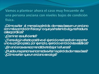 ¿ Cómo evitar  al menos la pérdida  de masa ósea en un anciano con mala condición física y/ o que ya ha tenido alguna fractura  osteoporótica?  ¿Caminar es suficiente?  ¿Tiene algún efecto positivo el ejercicio realizado sin soportar  uno su propio peso; por ejemplo, ejercicio en bicicleta estática? ¿En ancianos es recomendable trabajar la fuerza? ¿Puede una persona encamada evitar la pérdida de masa ósea? ¿Cómo evitar que un anciano se caiga?        
