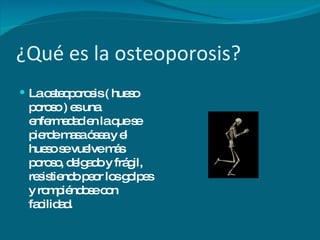 ¿Qué es la osteoporosis? La osteoporosis ( hueso poroso ) es una enfermedad en la que se pierde masa ósea y el hueso se vuelve más poroso, delgado y frágil, resistiendo peor los golpes y rompiéndose con facilidad. 