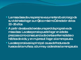 La masa ósea de una persona va aumentando a lo largo de su vida hasta llegar a un “pico máximo” alrededor de los 30 -35 años A partir de esta edad existe una perdida progresiva de masa ósea. La osteoporosis puede llegar en edades precoces como consecuencia de ciertas enfermedades o hábitos de vida, y en mujeres al llegar a la menopausia. La osteoporosis es la principal causa de fracturas de huesos de la muñeca, columna y cadera tras la menopausia 