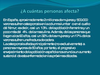 En España, aproximadamente 2 millones de mujeres y 500.000 varones sufren osteoporosis en la columna lumbar  o en el cuello del fémur; es decir, casi un  13%  de la población femenina y un poco más del  4%  de la masculina. Además, de las personas que llegan a los 90 años, casi un 32% de las mujeres y un 17% de los varones sufren una fractura de cadera. La osteoporosis afecta principalmente (no exclusivamente) a personas mayores de 50 años; por tanto, el progresivo envejecimiento de la población española nos anuncia un aumento sustancial de esta enfermedad en las próximas décadas. 