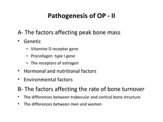 Pathogenesis of OP - II

A- The factors affecting peak bone mass
• Genetic
     – Vitamine D receptor gene
     – Procollagen type I gene
     – The receptors of estrogen
• Hormonal and nutritional factors
• Environmental factors
B- The factors affecting the rate of bone turnover
•   The differences between trabecular and cortical bone structure
•   The differences between men and women
 
