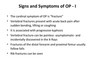 Signs and Symptoms of OP - I

• The cardinal symptom of OP is “fracture”
• Vertebral fractures present with acute back pain after
  sudden bending, lifting or coughing
• It is associated with progressive kyphosis
• Vertebral fracture can be painless -asymptomatic- and
  incidentally discovered in the X-Rays
• Fractures of the distal forearm and proximal femur usually
  follow falls
• Rib fractures can be seen
 