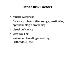 Other Risk Factors

• Muscle weakness
• Balance problems (Neurologic, vestibular,
  ophthalmologic problems)
• Visual deficiency
• Slow walking
• Worsened heel-finger walking
  (arthrodesis, etc.)
 