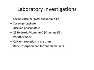 Laboratory Investigations
–   Serum calcium (Total and ionized Ca)
–   Serum phosphate
–   Alcaline phosphatase
–   25 Hydroxia Vitamine D (Vitamine D3)
–   Parathormone
–   Calcium excretion in the urine
–   Bone resorption and formation markers
 