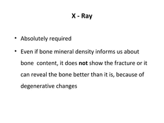 X - Ray


• Absolutely required

• Even if bone mineral density informs us about
  bone content, it does not show the fracture or it
  can reveal the bone better than it is, because of
  degenerative changes
 