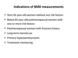 Indications of BMD measurements

• Over 65 year-old women without any risk factors
• Below 65 year-old postmenopausal women with
  one or more risk factors
• Postmenopausal women with fracture history
• Long term steroid use
• Primary hyperparathyroisim
• Treatment monitoring
 