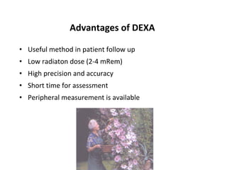 Advantages of DEXA

• Useful method in patient follow up
• Low radiaton dose (2-4 mRem)
• High precision and accuracy
• Short time for assessment
• Peripheral measurement is available
 