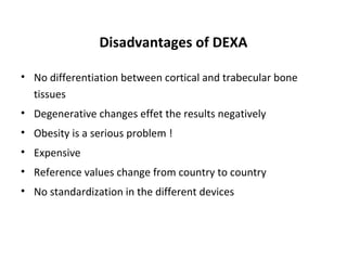 Disadvantages of DEXA

• No differentiation between cortical and trabecular bone
  tissues
• Degenerative changes effet the results negatively
• Obesity is a serious problem !
• Expensive
• Reference values change from country to country
• No standardization in the different devices
 