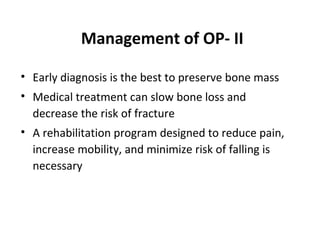 Management of OP- II

• Early diagnosis is the best to preserve bone mass
• Medical treatment can slow bone loss and
  decrease the risk of fracture
• A rehabilitation program designed to reduce pain,
  increase mobility, and minimize risk of falling is
  necessary
 