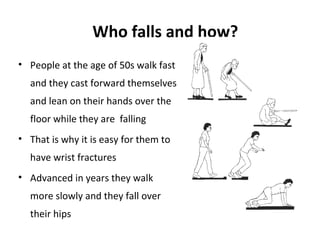 Who falls and how?
• People at the age of 50s walk fast
  and they cast forward themselves
  and lean on their hands over the
  floor while they are falling
• That is why it is easy for them to
  have wrist fractures
• Advanced in years they walk
  more slowly and they fall over
  their hips
 