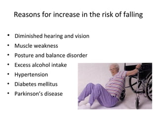 Reasons for increase in the risk of falling

• Diminished hearing and vision
• Muscle weakness
• Posture and balance disorder
• Excess alcohol intake
• Hypertension
• Diabetes mellitus
• Parkinson’s disease
 