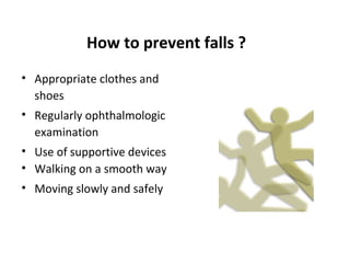 How to prevent falls ?
• Appropriate clothes and
  shoes
• Regularly ophthalmologic
  examination
• Use of supportive devices
• Walking on a smooth way
• Moving slowly and safely
 
