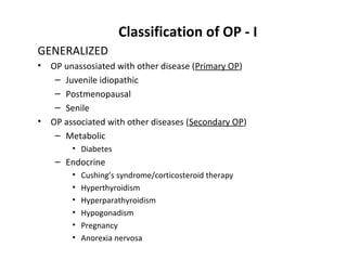 Classification of OP - I
GENERALIZED
•   OP unassosiated with other disease (Primary OP)
     – Juvenile idiopathic
     – Postmenopausal
     – Senile
•   OP associated with other diseases (Secondary OP)
     – Metabolic
         • Diabetes
     – Endocrine
         •   Cushing’s syndrome/corticosteroid therapy
         •   Hyperthyroidism
         •   Hyperparathyroidism
         •   Hypogonadism
         •   Pregnancy
         •   Anorexia nervosa
 