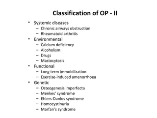 Classification of OP - II
• Systemic diseases
   – Chronic airways obstruction
   – Rheumatoid arthritis
• Environmental
   –   Calcium deficiency
   –   Alcoholism
   –   Drugs
   –   Mastocytosis
• Functional
   – Long term immobilization
   – Exercise-induced amenorrhoea
• Genetic
   –   Osteogenesis imperfecta
   –   Menkes’ syndrome
   –   Ehlers-Danlos syndrome
   –   Homocystinuria
   –   Marfan’s syndrome
 