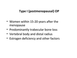 Type I (postmenopausal) OP

• Women within 15-20 years after the
  menopause
• Predominantly trabecular bone loss
• Vertebral body and distal radius
• Estrogen deficiency and other factors
 