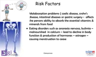 Risk Factors
• Malabsorption problems ( coelic disease, crohn’s
disease, intestinal diseases or gastric surgery - affects
the persons ability to absorb the essential vitamins &
minerals from food
• Eating disorders such as anorexia nervosa, bulimia –
malnourished in calcium – lead to decline in body
function & production of hormones – estrogen –
causing menstruation to cease
10Osteoporosis
 