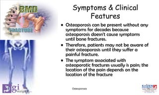 Symptoms & Clinical
Features
• Osteoporosis can be present without any
symptoms for decades because
osteoporosis doesn't cause symptoms
until bone fractures.
• Therefore, patients may not be aware of
their osteoporosis until they suffer a
painful fracture.
• The symptom associated with
osteoporotic fractures usually is pain; the
location of the pain depends on the
location of the fracture
11Osteoporosis
 