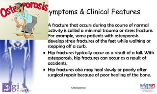 Symptoms & Clinical Features
• A fracture that occurs during the course of normal
activity is called a minimal trauma or stress fracture.
For example, some patients with osteoporosis
develop stress fractures of the feet while walking or
stepping off a curb.
• Hip fractures typically occur as a result of a fall. With
osteoporosis, hip fractures can occur as a result of
accidents.
• Hip fractures also may heal slowly or poorly after
surgical repair because of poor healing of the bone.
13Osteoporosis
 