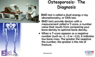 Osteoporosis: The
Diagnosis
BMD test is called a dual-energy x-ray
absorptiometry, or DXA test.
• BMD tests provide doctors with a
measurement called a T-score, a number
value that results from comparing your
bone density to optimal bone density.
• When a T-score appears as a negative
number (such as –1, –2 or –2.5), it indicates
low bone mass. The greater the negative
the number, the greater is the risk of
fracture.
15Osteoporosis
 