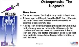 Osteoporosis: The
Diagnosis
Bone Scans
• For some people, the doctor may order a bone scan.
• A bone scan is different from the BMD test, although
the term "bone scan" often is used incorrectly to
describe a bone density test.
• A bone scan involves injecting the patient with a dye
that allows a scanner to identify differences in the
conditions of various areas of bone tissue. A bone
scan can show the doctor changes in bone tissue that
may indicate cancer, bone lesions, inflammation, or
new fractures
16Osteoporosis
 