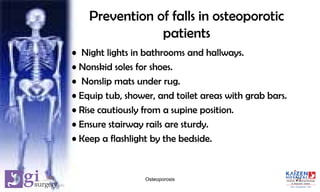Prevention of falls in osteoporotic
patients
• Night lights in bathrooms and hallways.
• Nonskid soles for shoes.
• Nonslip mats under rug.
• Equip tub, shower, and toilet areas with grab bars.
• Rise cautiously from a supine position.
• Ensure stairway rails are sturdy.
• Keep a flashlight by the bedside.
21Osteoporosis
 