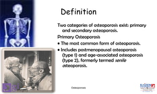 Definition
Two categories of osteoporosis exist: primary
and secondary osteoporosis.
Primary Osteoporosis
• The most common form of osteoporosis.
• Includes postmenopausal osteoporosis
(type 1) and age-associated osteoporosis
(type 2), formerly termed senile
osteoporosis.
5Osteoporosis
 