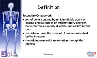 Definition
Secondary Osteoporosis
• Loss of bone is caused by an identifiable agent or
disease process such as an inflammatory disorder,
bone marrow cellularity disorder, and corticosteroid
use.
• steroids decrease the amount of calcium absorbed
by the intestine
• steroids increase calcium excretion through the
kidneys
6Osteoporosis
 