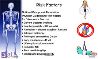 Risk Factors
National Osteoporosis Foundation
Physician Guidelines for Risk Factors
for Osteoporotic Fracture
• Current cigarette smoking
• Low body weight « 127 pounds)
• Alcoholism – depress osteoblast function
• Estrogen deficiency
• Prolonged amenorrhea (> 1 yr)
• Early menopause «45 yr)
• Lifelong low calcium intake
• Recurrent falls
• Poor health/fragility
• Inadequate physical activity 7Osteoporosis
 