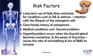 Risk Factors
• Long term use of high dose corticosteroid tablets
for conditions such as RA & asthma – interfere
with the lifespan of the osteogenic cells
• Close family history of osteoporosis
• Medical conditions such thyroid problems
• Hyperthyroidism occurs when the thyroid gland
becomes overactive, & the excess of thyroxine –
causes the rate of remodelling & loss of BMD to
increase
9Osteoporosis
 