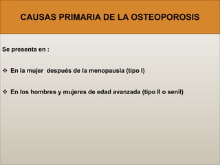 Se presenta en :
 En la mujer después de la menopausia (tipo I)
 En los hombres y mujeres de edad avanzada (tipo II o senil)
CAUSAS PRIMARIA DE LA OSTEOPOROSIS
 