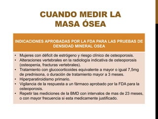 CUANDO MEDIR LA
MASA ÓSEA
INDICACIONES APROBADAS POR LA FDA PARA LAS PRUEBAS DE
DENSIDAD MINERAL OSEA
• Mujeres con déficit de estrógeno y riesgo clínico de osteoporosis.
• Alteraciones vertebrales en la radiología indicativa de osteoporosis
(osteopenia, fracturas vertebrales).
• Tratamiento con glucocorticoides equivalente a mayor o igual 7,5mg
de prednisona, o duración de tratamiento mayor a 3 meses.
• Hiperparatiroidismo primario.
• Vigilancia de la respuesta a un fármaco aprobado por la FDA para la
osteoporosis.
• Repetir las mediciones de la BMD con intervalos de mas de 23 meses,
o con mayor frecuencia si esta medicamente justificado.
 