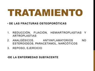 TRATAMIENTO
• DE LAS FRACTURAS OSTEOPORÓTICAS
1. REDUCCIÓN, FIJACIÓN, HEMIARTROPLASTIAS Y
ARTROPLASTIAS
2. ANALGÉSICOS. ANTIINFLAMATORIOS NO
ESTEROIDEOS, PARACETAMOL, NARCÓTICOS
3. REPOSO, EJERCICIO
•DE LA ENFERMEDAD SUBYACENTE
 