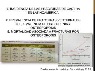 6. INCIDENCIA DE LAS FRACTURAS DE CADERA
EN LATINOAMERICA
7. PREVALENCIA DE FRACTURAS VERTEBRALES
8. PREVALENCIA DE OSTEOPENIA Y
OSTEOPOROSIS
9. MORTALIDAD ASOCIADA A FRACTURAS POR
OSTEOPOROSIS
Fundamentos de medicina, Reumatologia 7ª Ed
 