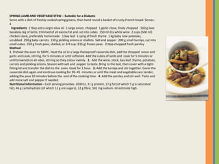 SPRING LAMB AND VEGETABLE STEW – Suitable for a Diabetic
Serve with a dish of freshly cooked spring greens, then hand round a basket of crusty French bread. Serves:
4
 Ingredients 2 tbsp extra virgin olive oil 1 large onion, chopped 1 garlic clove, finely chopped  500 g lean
boneless leg of lamb, trimmed of all excess fat and cut into cubes 150 ml dry white wine 2 cups (500 ml)
chicken stock, preferably homemade  1 bay leaf 1 sprig of fresh thyme 1 kg baby new potatoes,
scrubbed 250 g baby carrots 150 g pickling onions or shallots Salt and pepper 200 g small turnips, cut into
small cubes 250 g fresh peas, shelled, or 3⁄4 cup (115 g) frozen peas  2 tbsp chopped fresh parsley
Method
1. Preheat the oven to 180ºC. Heat the oil in a large flameproof casserole dish, add the chopped onion and
garlic and cook, stirring, for 5 minutes or until softened. Add the cubes of lamb and cook for 5 minutes or
until browned on all sides, stirring so they colour evenly. 2. Add the wine, stock, bay leaf, thyme, potatoes,
carrots and pickling onions. Season with salt and pepper to taste. Bring to the boil, then cover with a tight-
fitting lid and transfer the dish to the oven. Cook for 1 hour. 3. Add the turnips and stir together. Cover the
casserole dish again and continue cooking for 30–45 minutes or until the meat and vegetables are tender,
adding the peas 10 minutes before the end of the cooking time. 4. Add the parsley and stir well. Taste and
add more salt and pepper if needed.
Nutritional Information - Each serving provides: 2030 kJ, 31 g protein, 17 g fat (of which 5 g is saturated
fat), 46 g carbohydrate (of which 12 g are sugars), 12 g fibre, 502 mg sodium. GI estimate high.
 