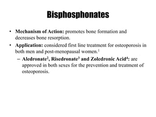 Bisphosphonates
• Mechanism of Action: promotes bone formation and
decreases bone resorption.
• Application: considered first line treatment for osteoporosis in
both men and post-menopausal women.1
– Aledronate2, Risedronate3 and Zoledronic Acid4: are
approved in both sexes for the prevention and treatment of
osteoporosis.
 