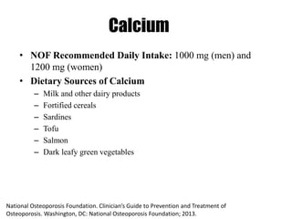 Calcium
• NOF Recommended Daily Intake: 1000 mg (men) and
1200 mg (women)
• Dietary Sources of Calcium
– Milk and other dairy products
– Fortified cereals
– Sardines
– Tofu
– Salmon
– Dark leafy green vegetables
National Osteoporosis Foundation. Clinician’s Guide to Prevention and Treatment of
Osteoporosis. Washington, DC: National Osteoporosis Foundation; 2013.
 