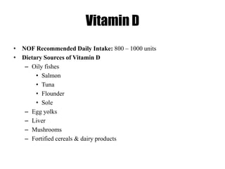Vitamin D
• NOF Recommended Daily Intake: 800 – 1000 units
• Dietary Sources of Vitamin D
– Oily fishes
• Salmon
• Tuna
• Flounder
• Sole
– Egg yolks
– Liver
– Mushrooms
– Fortified cereals & dairy products
 