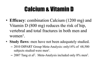 Calcium & Vitamin D
• Efficacy: combination Calcium (1200 mg) and
Vitamin D (800 mg) reduces the risk of hip,
vertebral and total fractures in both men and
women1.
• Study flaws: men have not been adequately studied.
– 2010 DIPART Group Meta-Analysis: only14% of 68,500
subjects studied were men1.
– 2007 Tang et al2. Meta-Analysis included only 8% men3.
 