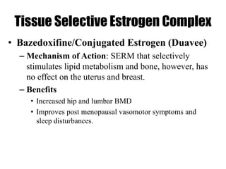 Tissue Selective Estrogen Complex
• Bazedoxifine/Conjugated Estrogen (Duavee)
– Mechanism of Action: SERM that selectively
stimulates lipid metabolism and bone, however, has
no effect on the uterus and breast.
– Benefits
• Increased hip and lumbar BMD
• Improves post menopausal vasomotor symptoms and
sleep disturbances.
 