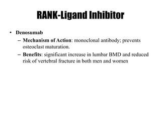 RANK-Ligand Inhibitor
• Denosumab
– Mechanism of Action: monoclonal antibody; prevents
osteoclast maturation.
– Benefits: significant increase in lumbar BMD and reduced
risk of vertebral fracture in both men and women
 