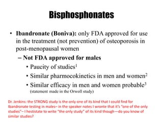 Bisphosphonates
• Ibandronate (Boniva): only FDA approved for use
in the treatment (not prevention) of osteoporosis in
post-menopausal women
– Not FDA approved for males
• Paucity of studies1
• Similar pharmocokinetics in men and women2
• Similar efficacy in men and women probable3
(statement made in the Orwoll study)
Dr. Jenkins: the STRONG study is the only one of its kind that I could find for
Ibandronate testing in males– in the speaker notes I wronte that it’s “one of the only
studies”– I hestistate to write “the only study” of its kind though—do you know of
similar studies?
 