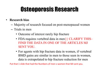 Osteoporosis Research
• Research bias
– Majority of research focused on post-menopausal women
– Trials in men
• Outcome of interest rarely hip fracture
• FDA requires vertebral data in men}} CLARIFY THIS–
FIND THE DATA IN ONE OF THE ARTICLES MJ
SENT YOU.
• For agents with hip fracture data in women, if vertebral
BMD gains are similar in men to those seen in women,
data is extrapolated to hip fracture reduction for men
Put that 1 slide that had the Numbers of men v women that MJ sent you.
 