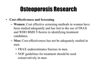 Osteoporosis Research
• Cost effectiveness and Screening
– Women: Cost effective screening methods in women have
been studied adequately and has lent to the use of FRAX
and WHO BMD T-Scores in identifying treatment
candidates.
– Men: Cost-effectiveness has not be adequately studied in
men.
• FRAX underestimates fracture in men.
• NOF guidelines for treatment should be used
conservatively in men.
 
