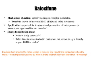 Raloxifene
• Mechanism of Action: selective estrogen-receptor modulator,
– Benefits: shown to increase BMD of hip and spine in women1
• Application: approved for treatment and prevention of osteoporosis in
women; not approved for use in males2.
• Study disparities in males
• Narrow study contexts3,5
• Raloxifene is understudied in males was not shown to significantly
impact BMD in males4
Duschek study cited in the notes section is the only one I could find conducted in healthy
males—the sample size was only 30 men! Is there another study out there that I’m missing?
 