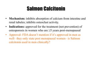 Salmon Calcitonin
• Mechanism: inhibits absorption of calcium from intestine and
renal tubules; inhibits osteoclast activity.
• Indications: approved for the treatment (not prevention) of
osteoporosis in women who are ≥5 years post-menopausal
• Approval- FDA doesn’t mention if it’s approved in men as
well– they only state post menopausal women– is Salmon
calcitonin used in men clinically?
 