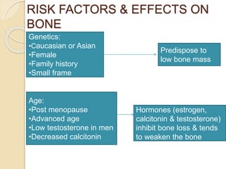 RISK FACTORS & EFFECTS ON
BONE
Age:
•Post menopause
•Advanced age
•Low testosterone in men
•Decreased calcitonin
Hormones (estrogen,
calcitonin & testosterone)
inhibit bone loss & tends
to weaken the bone
Genetics:
•Caucasian or Asian
•Female
•Family history
•Small frame
Predispose to
low bone mass
 