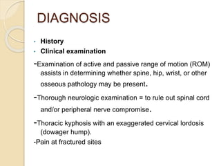 DIAGNOSIS
• History
• Clinical examination
-Examination of active and passive range of motion (ROM)
assists in determining whether spine, hip, wrist, or other
osseous pathology may be present.
-Thorough neurologic examination = to rule out spinal cord
and/or peripheral nerve compromise.
-Thoracic kyphosis with an exaggerated cervical lordosis
(dowager hump).
-Pain at fractured sites
 