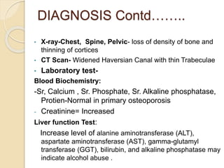 DIAGNOSIS Contd……..
• X-ray-Chest, Spine, Pelvic- loss of density of bone and
thinning of cortices
• CT Scan- Widened Haversian Canal with thin Trabeculae
• Laboratory test-
Blood Biochemistry:
-Sr, Calcium , Sr. Phosphate, Sr. Alkaline phosphatase,
Protien-Normal in primary osteoporosis
- Creatinine= Increased
Liver function Test:
Increase level of alanine aminotransferase (ALT),
aspartate aminotransferase (AST), gamma-glutamyl
transferase (GGT), bilirubin, and alkaline phosphatase may
indicate alcohol abuse .
 